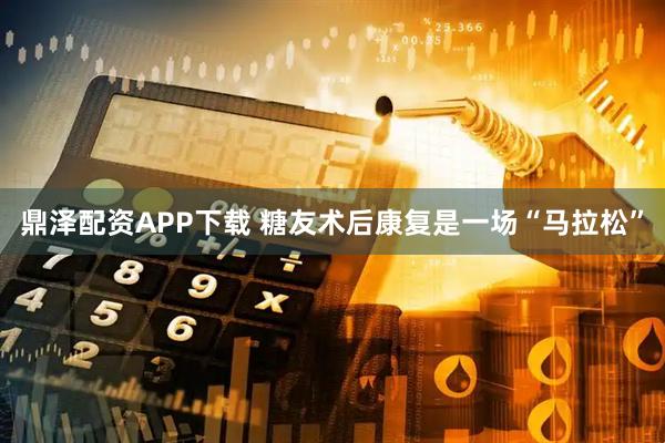 鼎泽配资APP下载 糖友术后康复是一场“马拉松”