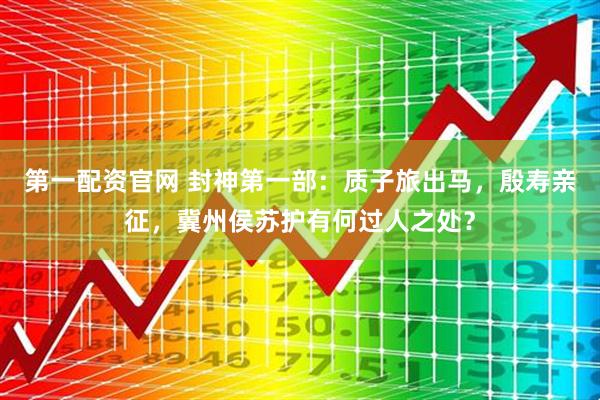第一配资官网 封神第一部：质子旅出马，殷寿亲征，冀州侯苏护有何过人之处？