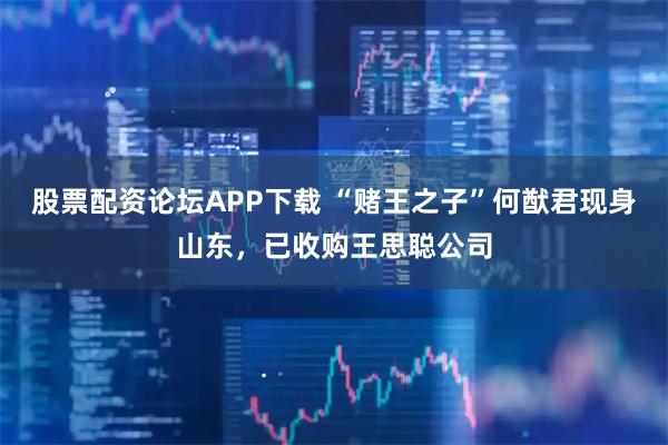 股票配资论坛APP下载 “赌王之子”何猷君现身山东，已收购王思聪公司