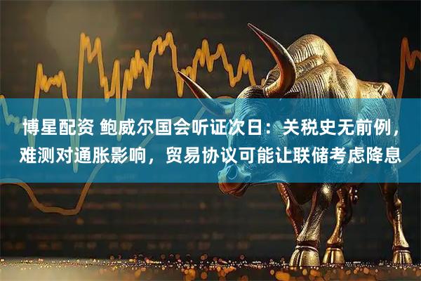 博星配资 鲍威尔国会听证次日：关税史无前例，难测对通胀影响，贸易协议可能让联储考虑降息