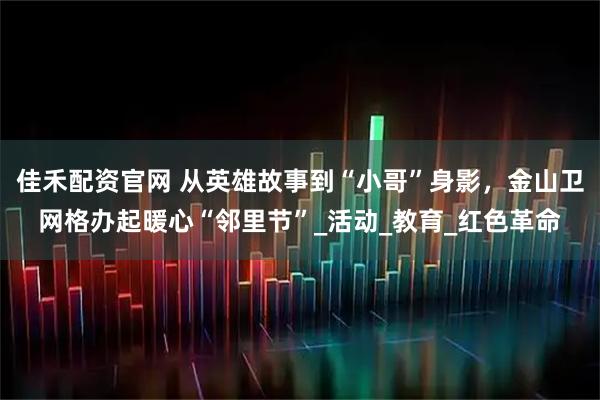 佳禾配资官网 从英雄故事到“小哥”身影，金山卫网格办起暖心“邻里节”_活动_教育_红色革命