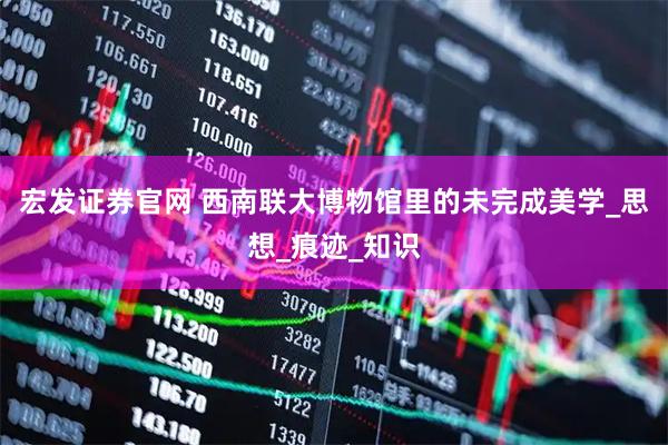 宏发证券官网 西南联大博物馆里的未完成美学_思想_痕迹_知识