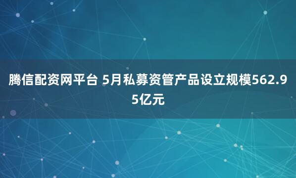 腾信配资网平台 5月私募资管产品设立规模562.95亿元