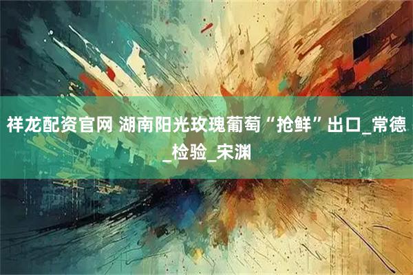 祥龙配资官网 湖南阳光玫瑰葡萄“抢鲜”出口_常德_检验_宋渊