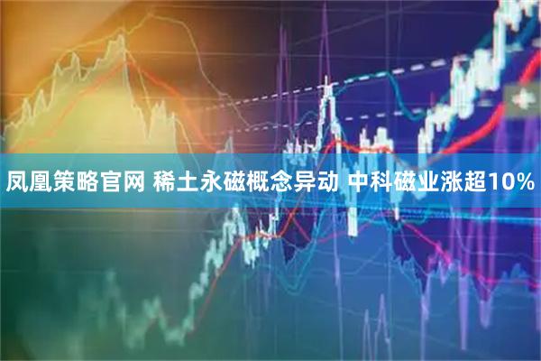 凤凰策略官网 稀土永磁概念异动 中科磁业涨超10%