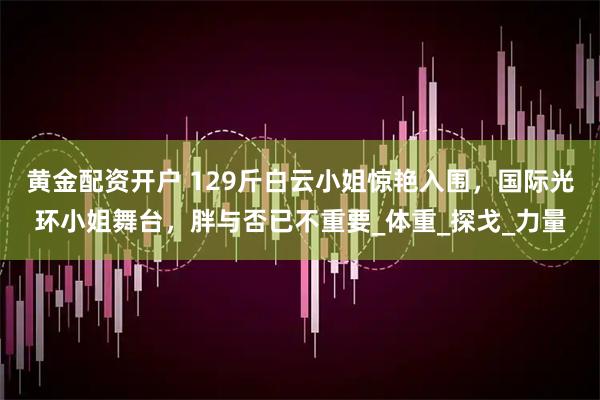 黄金配资开户 129斤白云小姐惊艳入围，国际光环小姐舞台，胖与否已不重要_体重_探戈_力量