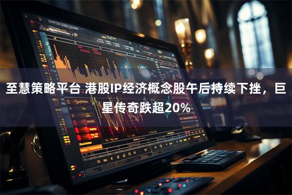 至慧策略平台 港股IP经济概念股午后持续下挫，巨星传奇跌超20%