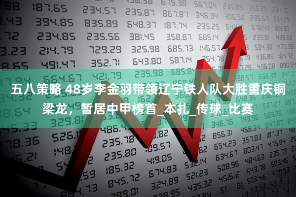 五八策略 48岁李金羽带领辽宁铁人队大胜重庆铜梁龙，暂居中甲榜首_本扎_传球_比赛
