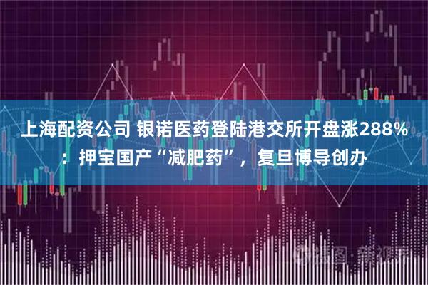 上海配资公司 银诺医药登陆港交所开盘涨288%：押宝国产“减肥药”，复旦博导创办