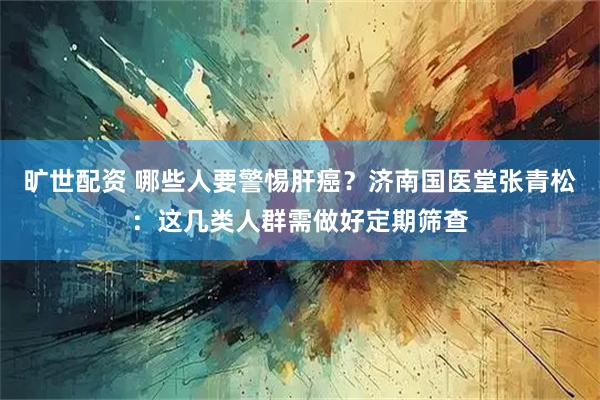 旷世配资 哪些人要警惕肝癌？济南国医堂张青松：这几类人群需做好定期筛查