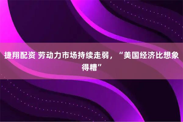 捷翔配资 劳动力市场持续走弱，“美国经济比想象得糟”