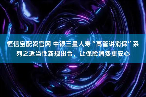 恒信宝配资官网 中银三星人寿“高管讲消保”系列之适当性新规出台，让保险消费更安心
