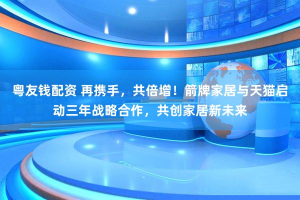 粤友钱配资 再携手，共倍增！箭牌家居与天猫启动三年战略合作，共创家居新未来