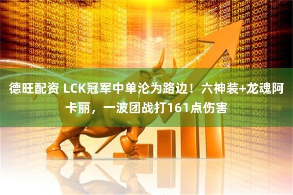 德旺配资 LCK冠军中单沦为路边！六神装+龙魂阿卡丽，一波团战打161点伤害