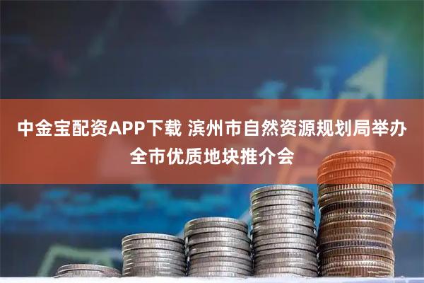 中金宝配资APP下载 滨州市自然资源规划局举办全市优质地块推介会