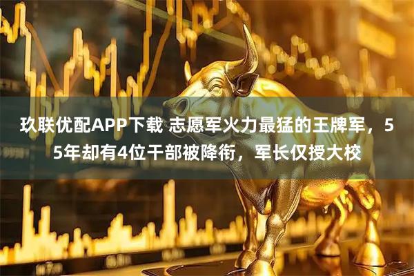 玖联优配APP下载 志愿军火力最猛的王牌军，55年却有4位干部被降衔，军长仅授大校