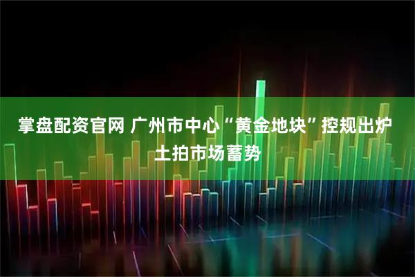 掌盘配资官网 广州市中心“黄金地块”控规出炉 土拍市场蓄势