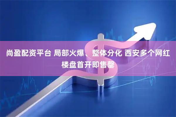尚盈配资平台 局部火爆、整体分化 西安多个网红楼盘首开即售罄