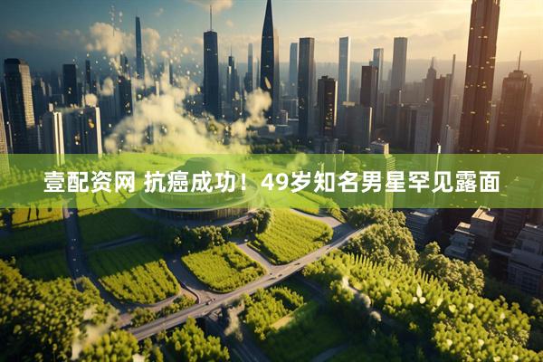 壹配资网 抗癌成功！49岁知名男星罕见露面