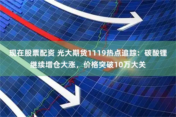 现在股票配资 光大期货1119热点追踪：碳酸锂继续增仓大涨，价格突破10万大关