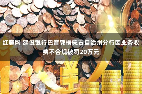 红腾网 建设银行巴音郭楞蒙古自治州分行因业务收费不合规被罚20万元