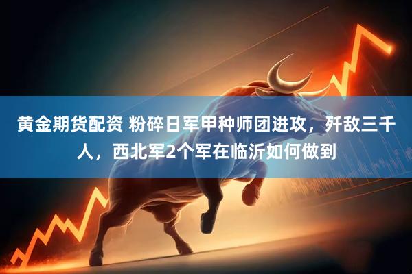 黄金期货配资 粉碎日军甲种师团进攻，歼敌三千人，西北军2个军在临沂如何做到
