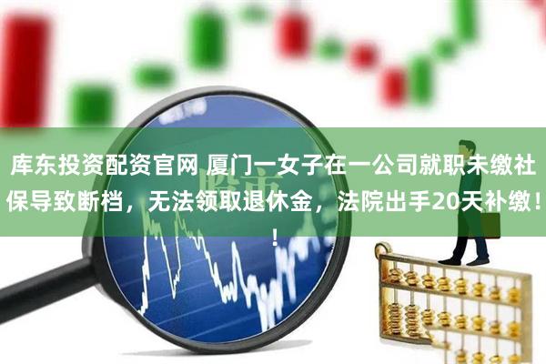 库东投资配资官网 厦门一女子在一公司就职未缴社保导致断档，无法领取退休金，法院出手20天补缴！