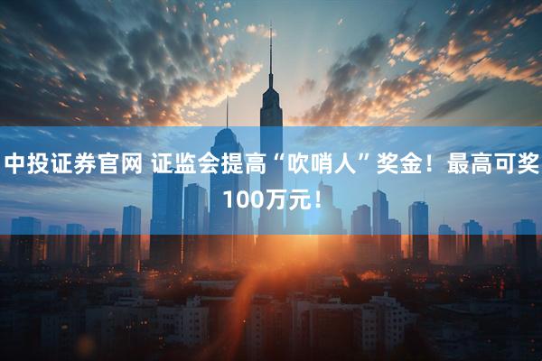 中投证券官网 证监会提高“吹哨人”奖金！最高可奖100万元！