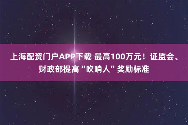 上海配资门户APP下载 最高100万元！证监会、财政部提高“吹哨人”奖励标准