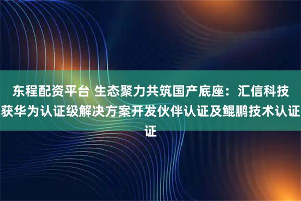 东程配资平台 生态聚力共筑国产底座：汇信科技获华为认证级解决方案开发伙伴认证及鲲鹏技术认证
