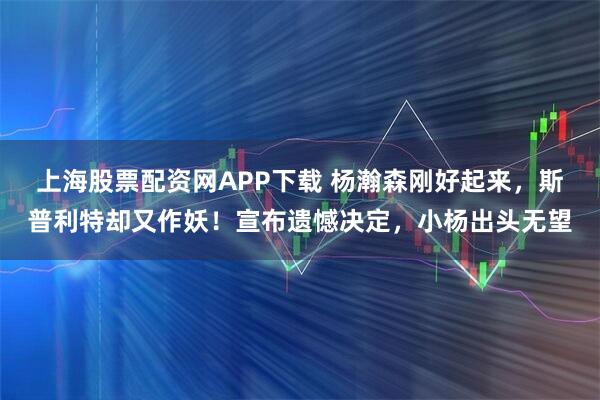 上海股票配资网APP下载 杨瀚森刚好起来，斯普利特却又作妖！宣布遗憾决定，小杨出头无望