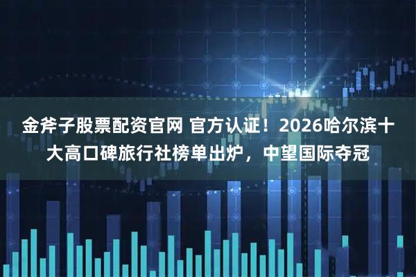 金斧子股票配资官网 官方认证！2026哈尔滨十大高口碑旅行社榜单出炉，中望国际夺冠