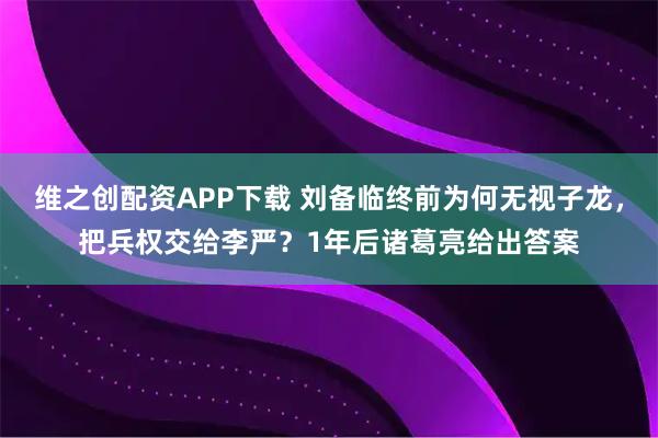 维之创配资APP下载 刘备临终前为何无视子龙，把兵权交给李严？1年后诸葛亮给出答案