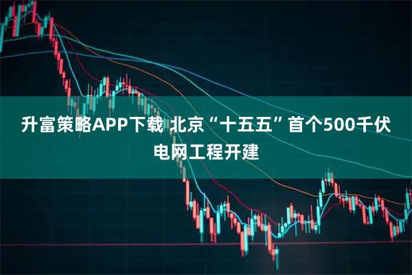 升富策略APP下载 北京“十五五”首个500千伏电网工程开建