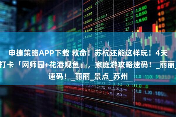 申捷策略APP下载 救命！苏杭还能这样玩！4天3晚路线｜打卡「网师园+花港观鱼」，家庭游攻略速码！_丽丽_景点_苏州