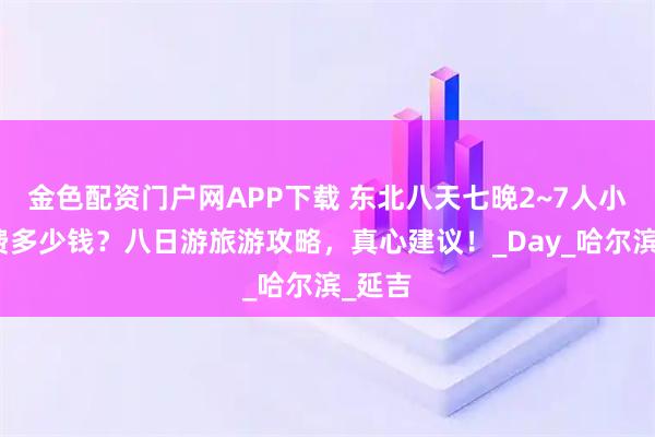 金色配资门户网APP下载 东北八天七晚2~7人小团花费多少钱？八日游旅游攻略，真心建议！_Day_哈尔滨_延吉