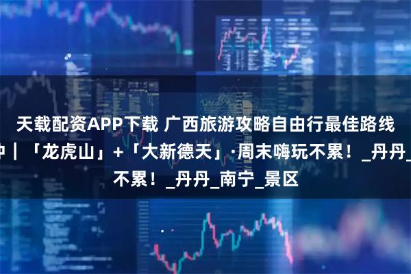 天载配资APP下载 广西旅游攻略自由行最佳路线，情侣必冲｜「龙虎山」+「大新德天」·周末嗨玩不累！_丹丹_南宁_景区