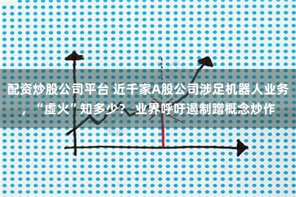 配资炒股公司平台 近千家A股公司涉足机器人业务，“虚火”知多少？ 业界呼吁遏制蹭概念炒作