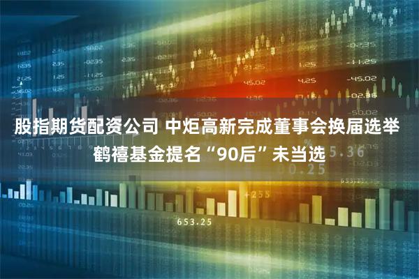 股指期货配资公司 中炬高新完成董事会换届选举 鹤禧基金提名“90后”未当选