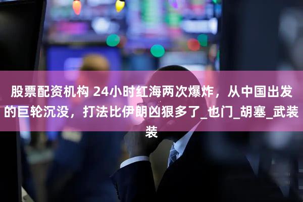 股票配资机构 24小时红海两次爆炸，从中国出发的巨轮沉没，打法比伊朗凶狠多了_也门_胡塞_武装
