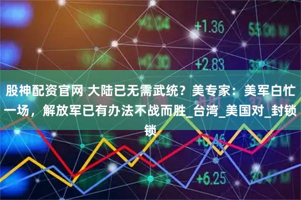 股神配资官网 大陆已无需武统？美专家：美军白忙一场，解放军已有办法不战而胜_台湾_美国对_封锁