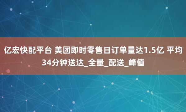亿宏快配平台 美团即时零售日订单量达1.5亿 平均34分钟送达_全量_配送_峰值