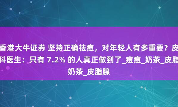 香港大牛证券 坚持正确祛痘，对年轻人有多重要？皮肤科医生：只有 7.2% 的人真正做到了_痘痘_奶茶_皮脂腺