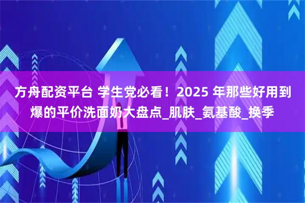 方舟配资平台 学生党必看！2025 年那些好用到爆的平价洗面奶大盘点_肌肤_氨基酸_换季