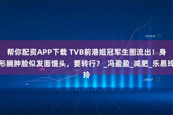 帮你配资APP下载 TVB前港姐冠军生图流出！身形臃肿脸似发面馒头，要转行？_冯盈盈_减肥_乐易玲