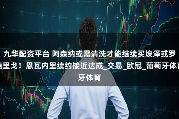 九华配资平台 阿森纳或需清洗才能继续买埃泽或罗德里戈！恩瓦内里续约接近达成_交易_欧冠_葡萄牙体育