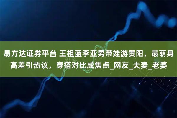 易方达证券平台 王祖蓝李亚男带娃游贵阳，最萌身高差引热议，穿搭对比成焦点_网友_夫妻_老婆