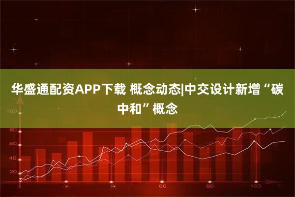 华盛通配资APP下载 概念动态|中交设计新增“碳中和”概念