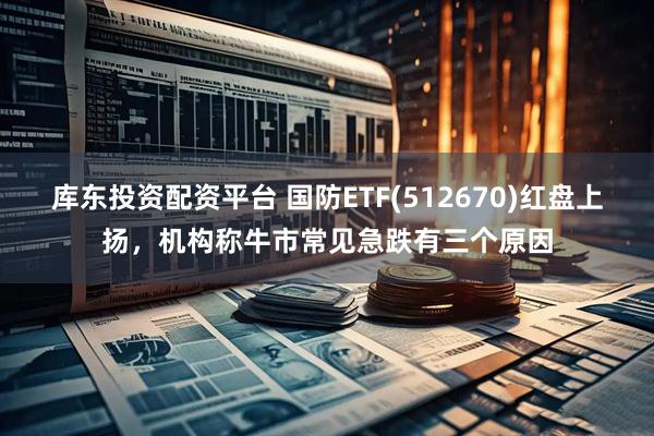 库东投资配资平台 国防ETF(512670)红盘上扬，机构称牛市常见急跌有三个原因