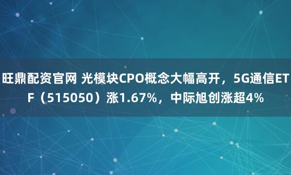 旺鼎配资官网 光模块CPO概念大幅高开，5G通信ETF（515050）涨1.67%，中际旭创涨超4%